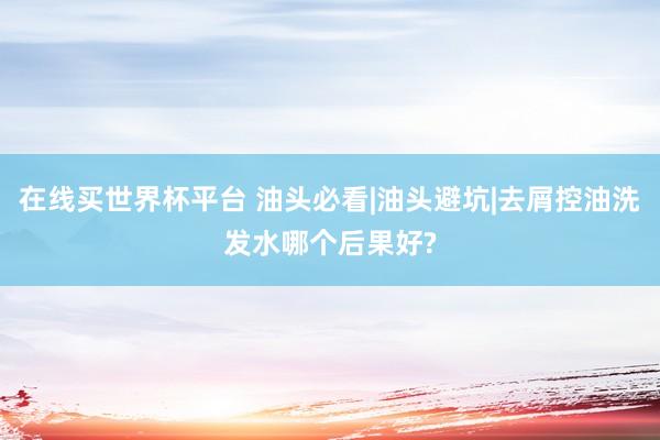 在线买世界杯平台 油头必看|油头避坑|去屑控油洗发水哪个后果好?