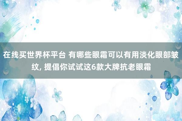 在线买世界杯平台 有哪些眼霜可以有用淡化眼部皱纹， 提倡你试试这6款大牌抗老眼霜