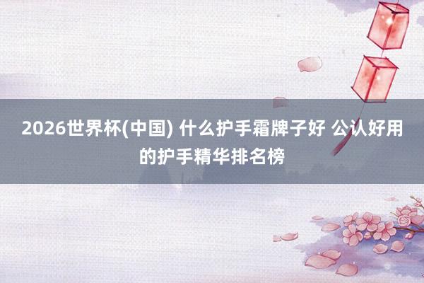 2026世界杯(中国) 什么护手霜牌子好 公认好用的护手精华排名榜