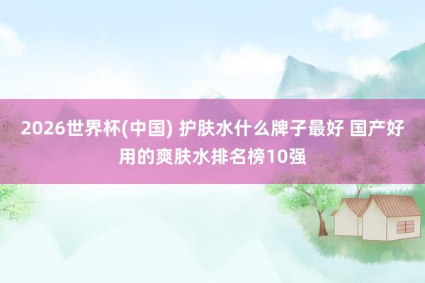 2026世界杯(中国) 护肤水什么牌子最好 国产好用的爽肤水排名榜10强