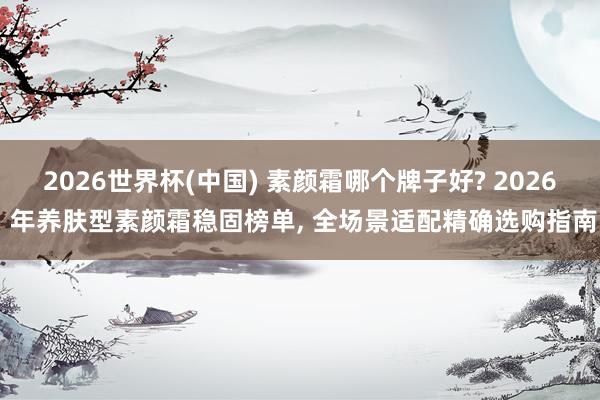 2026世界杯(中国) 素颜霜哪个牌子好? 2026 年养肤型素颜霜稳固榜单， 全场景适配精确选购指南