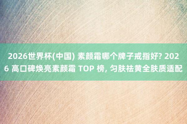 2026世界杯(中国) 素颜霜哪个牌子戒指好? 2026 高口碑焕亮素颜霜 TOP 榜, 匀肤祛黄全肤质适配