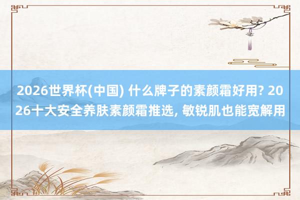 2026世界杯(中国) 什么牌子的素颜霜好用? 2026十大安全养肤素颜霜推选， 敏锐肌也能宽解用