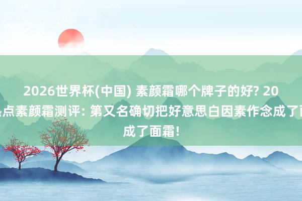 2026世界杯(中国) 素颜霜哪个牌子的好? 2026热点素颜霜测评: 第又名确切把好意思白因素作念成了面霜!