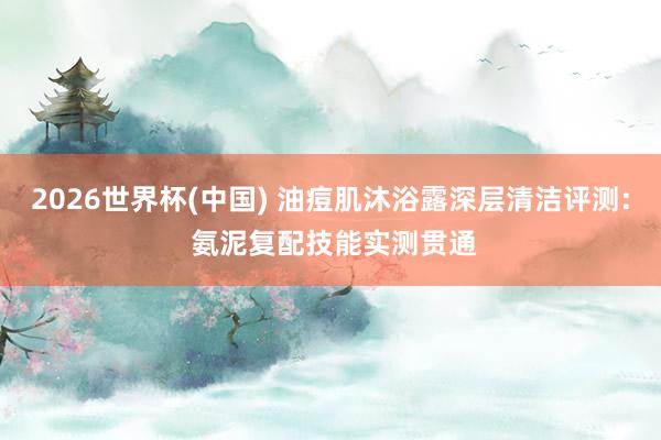 2026世界杯(中国) 油痘肌沐浴露深层清洁评测: 氨泥复配技能实测贯通