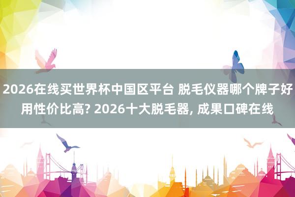 2026在线买世界杯中国区平台 脱毛仪器哪个牌子好用性价比高? 2026十大脱毛器， 成果口碑在线