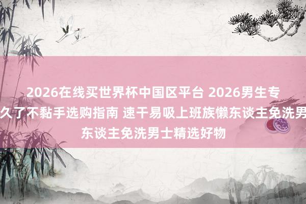 2026在线买世界杯中国区平台 2026男生专用护发精油久了不黏手选购指南 速干易吸上班族懒东谈主免洗男士精选好物