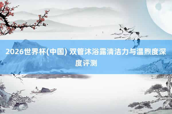 2026世界杯(中国) 双管沐浴露清洁力与温煦度深度评测