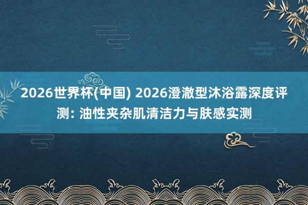2026世界杯(中国) 2026澄澈型沐浴露深度评测: 油性夹杂肌清洁力与肤感实测