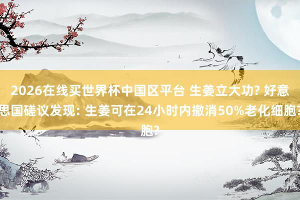 2026在线买世界杯中国区平台 生姜立大功? 好意思国磋议发现: 生姜可在24小时内撤消50%老化细胞?