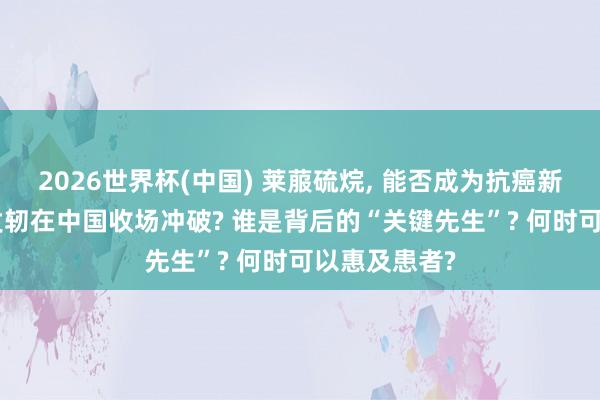 2026世界杯(中国) 莱菔硫烷, 能否成为抗癌新前卫? 为何发轫在中国收场冲破? 谁是背后的“关键先生”? 何时可以惠及患者?