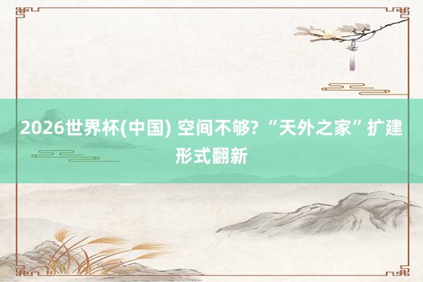 2026世界杯(中国) 空间不够? “天外之家”扩建形式翻新