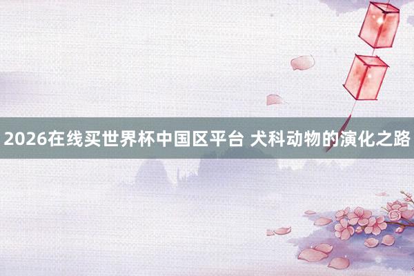 2026在线买世界杯中国区平台 犬科动物的演化之路