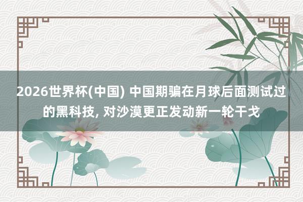 2026世界杯(中国) 中国期骗在月球后面测试过的黑科技, 对沙漠更正发动新一轮干戈