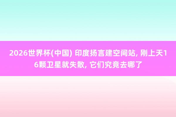 2026世界杯(中国) 印度扬言建空间站， 刚上天16颗卫星就失散， 它们究竟去哪了
