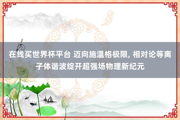在线买世界杯平台 迈向施温格极限, 相对论等离子体谐波绽开超强场物理新纪元