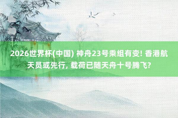 2026世界杯(中国) 神舟23号乘组有变! 香港航天员或先行, 载荷已随天舟十号腾飞?