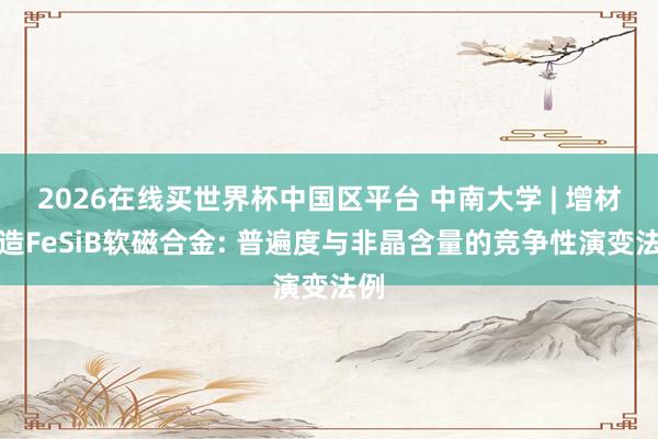 2026在线买世界杯中国区平台 中南大学 | 增材制造FeSiB软磁合金: 普遍度与非晶含量的竞争性演变法例