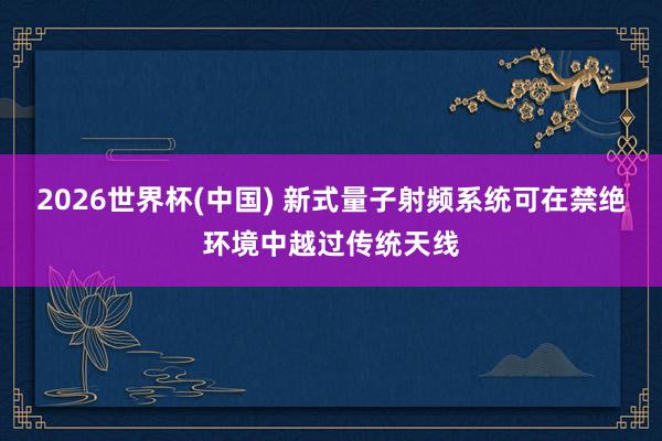 2026世界杯(中国) 新式量子射频系统可在禁绝环境中越过传统天线