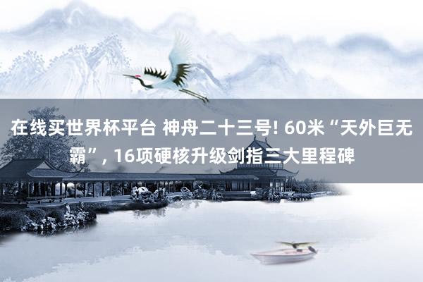 在线买世界杯平台 神舟二十三号! 60米“天外巨无霸”， 16项硬核升级剑指三大里程碑