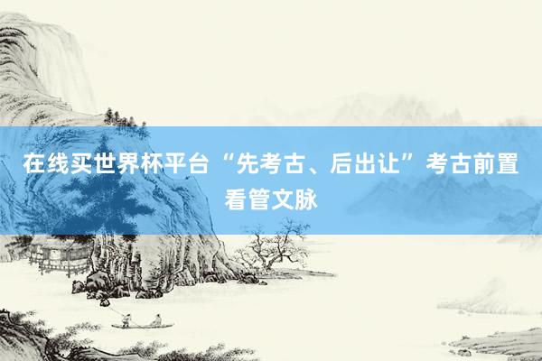 在线买世界杯平台 “先考古、后出让” 考古前置看管文脉