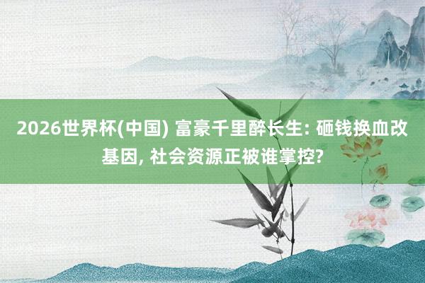 2026世界杯(中国) 富豪千里醉长生: 砸钱换血改基因, 社会资源正被谁掌控?
