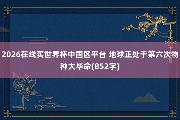 2026在线买世界杯中国区平台 地球正处于第六次物种大毕命(852字)