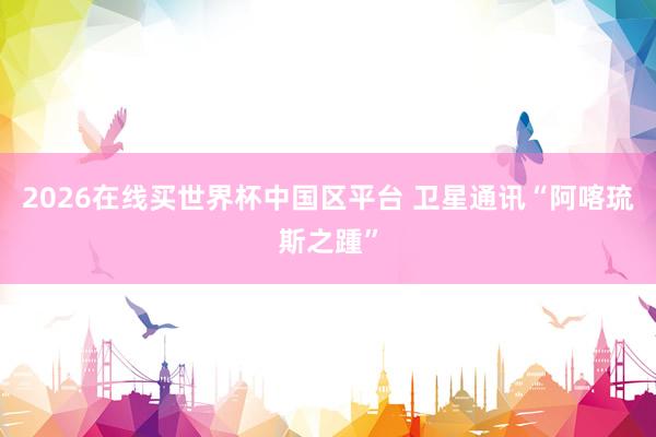 2026在线买世界杯中国区平台 卫星通讯“阿喀琉斯之踵”