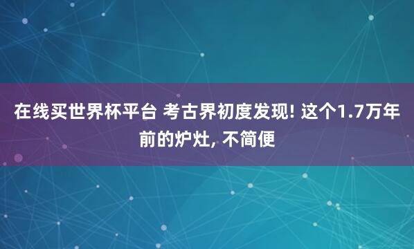 在线买世界杯平台 考古界初度发现! 这个1.7万年前的炉灶, 不简便