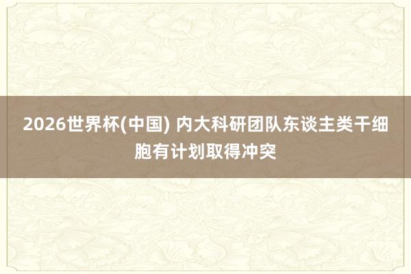 2026世界杯(中国) 内大科研团队东谈主类干细胞有计划取得冲突