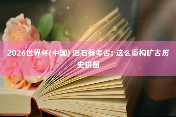2026世界杯(中国) 旧石器考古: 这么重构旷古历史拼图