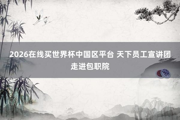 2026在线买世界杯中国区平台 天下员工宣讲团走进包职院