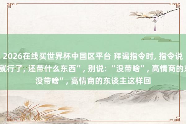 2026在线买世界杯中国区平台 拜谒指令时, 指令说: “东谈主来就行了, 还带什么东西”, 别说: “没带啥”, 高情商的东谈主这样回