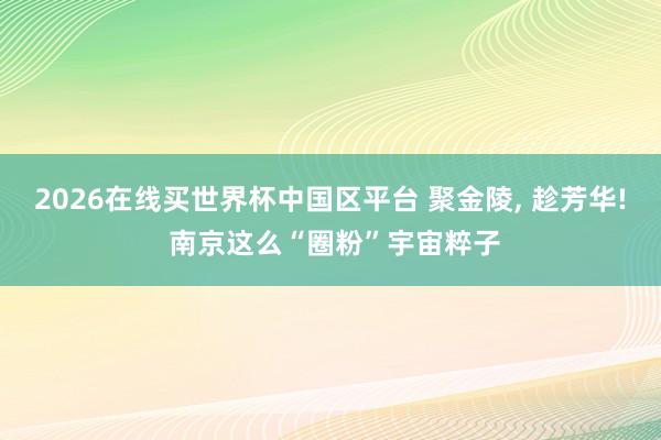 2026在线买世界杯中国区平台 聚金陵, 趁芳华! 南京这么“圈粉”宇宙粹子