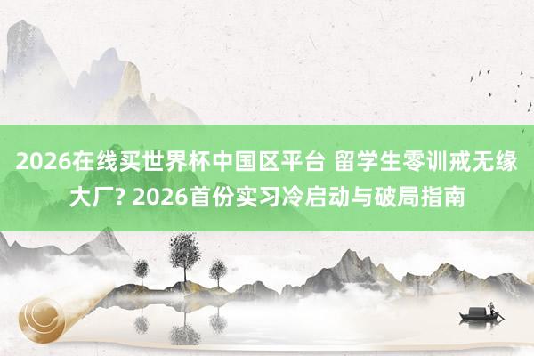 2026在线买世界杯中国区平台 留学生零训戒无缘大厂? 2026首份实习冷启动与破局指南