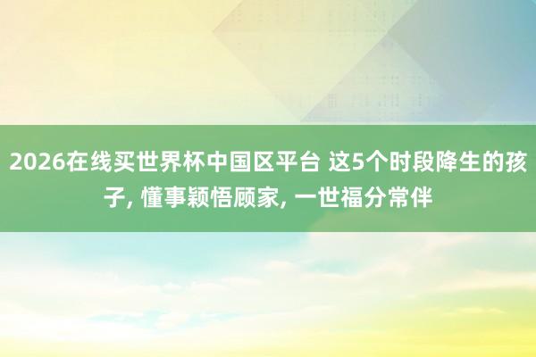 2026在线买世界杯中国区平台 这5个时段降生的孩子, 懂事颖悟顾家, 一世福分常伴