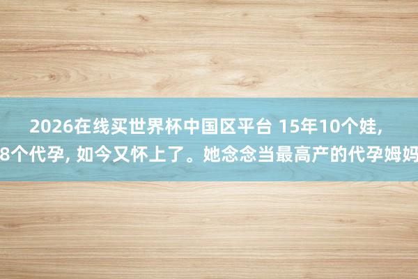 2026在线买世界杯中国区平台 15年10个娃, 8个代孕, 如今又怀上了。她念念当最高产的代孕姆妈