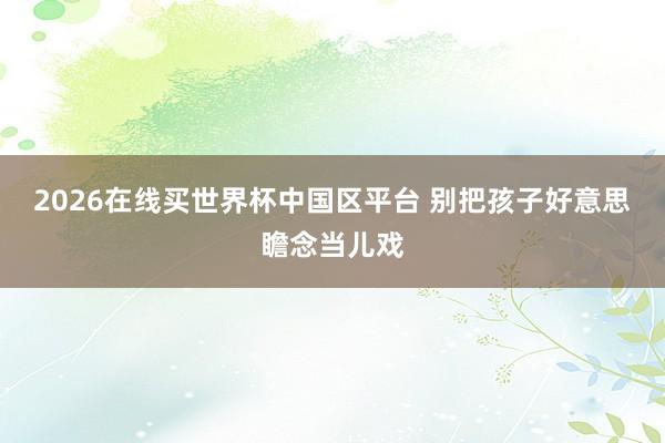 2026在线买世界杯中国区平台 别把孩子好意思瞻念当儿戏