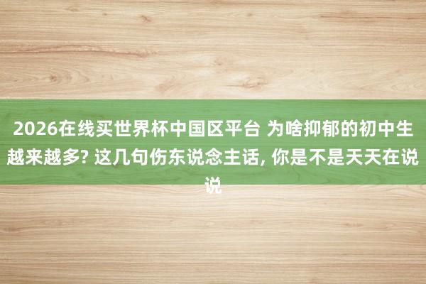 2026在线买世界杯中国区平台 为啥抑郁的初中生越来越多? 这几句伤东说念主话, 你是不是天天在说