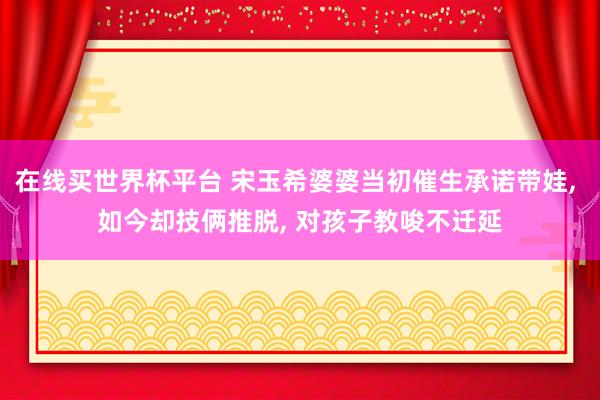 在线买世界杯平台 宋玉希婆婆当初催生承诺带娃, 如今却技俩推脱, 对孩子教唆不迁延