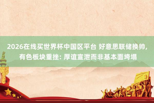 2026在线买世界杯中国区平台 好意思联储换帅, 有色板块重挫: 厚谊宣泄而非基本面垮塌