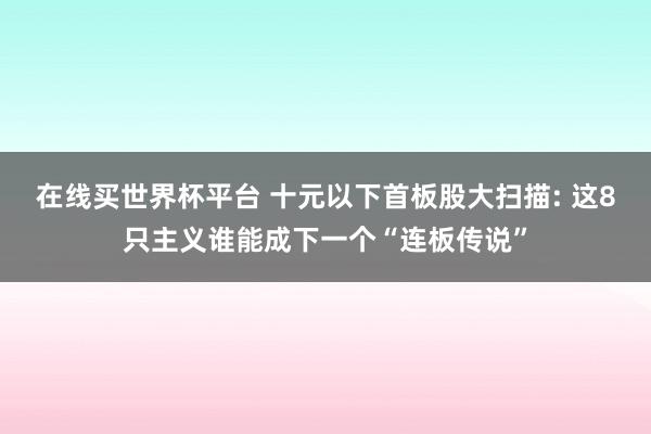 在线买世界杯平台 十元以下首板股大扫描: 这8只主义谁能成下一个“连板传说”