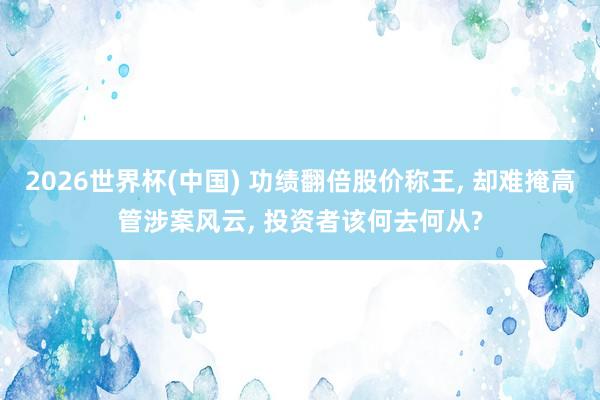 2026世界杯(中国) 功绩翻倍股价称王, 却难掩高管涉案风云, 投资者该何去何从?
