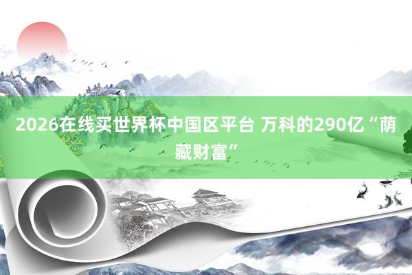 2026在线买世界杯中国区平台 万科的290亿“荫藏财富”