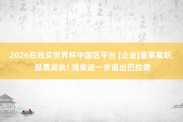 2026在线买世界杯中国区平台 [企业]董事离职， 股票减执! 潍柴进一步退出巴拉德