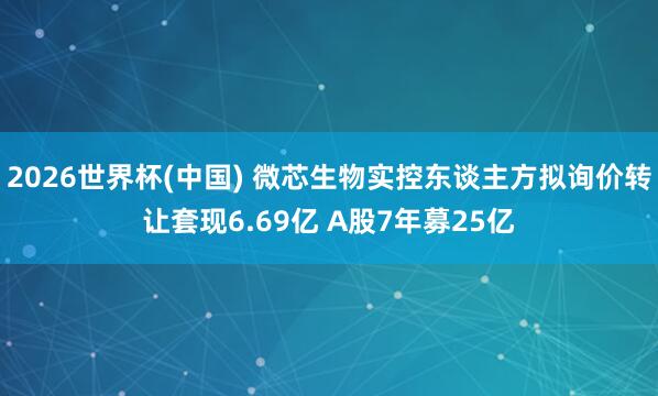 2026世界杯(中国) 微芯生物实控东谈主方拟询价转让套现6.69亿 A股7年募25亿