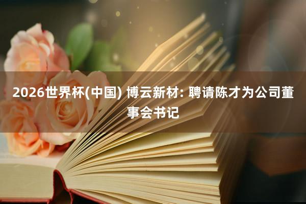 2026世界杯(中国) 博云新材: 聘请陈才为公司董事会书记