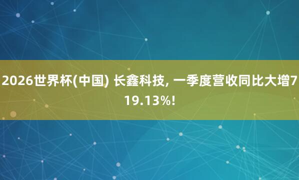 2026世界杯(中国) 长鑫科技, 一季度营收同比大增719.13%!