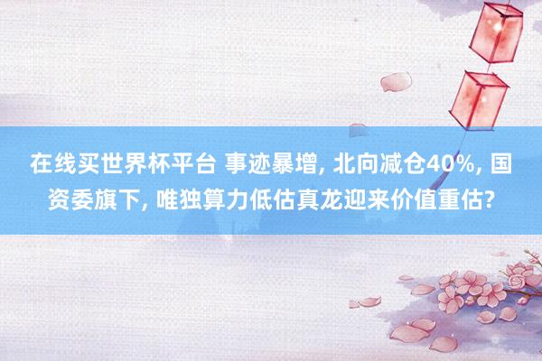 在线买世界杯平台 事迹暴增, 北向减仓40%, 国资委旗下, 唯独算力低估真龙迎来价值重估?