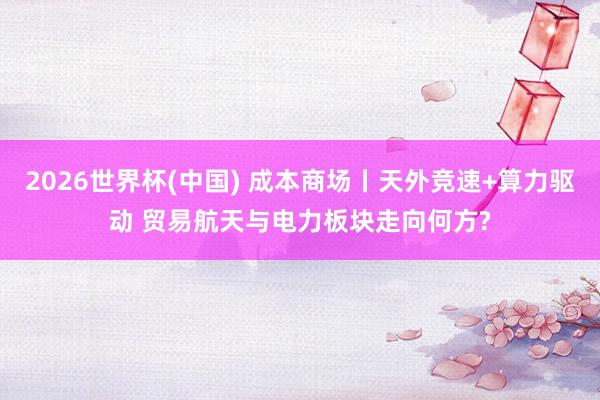 2026世界杯(中国) 成本商场丨天外竞速+算力驱动 贸易航天与电力板块走向何方?